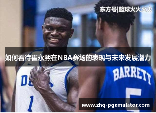 如何看待崔永熙在NBA赛场的表现与未来发展潜力 如何看待崔永熙在NBA赛场的表现与未来发展潜力