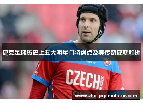 捷克足球历史上五大明星门将盘点及其传奇成就解析