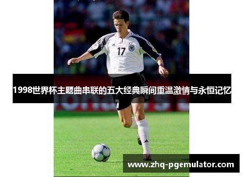 1998世界杯主题曲串联的五大经典瞬间重温激情与永恒记忆 1998世界杯主题曲串联的五大经典瞬间重温激情与永恒记忆