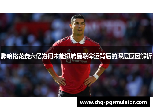 滕哈格花费六亿为何未能扭转曼联命运背后的深层原因解析 滕哈格花费六亿为何未能扭转曼联命运背后的深层原因解析