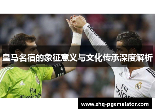 皇马名宿的象征意义与文化传承深度解析 皇马名宿的象征意义与文化传承深度解析