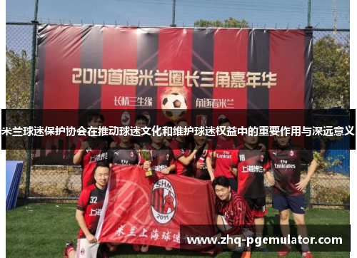米兰球迷保护协会在推动球迷文化和维护球迷权益中的重要作用与深远意义 米兰球迷保护协会在推动球迷文化和维护球迷权益中的重要作用与深远意义