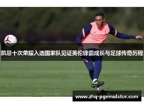 凯恩十次荣耀入选国家队见证英伦锋霸成长与足球传奇历程