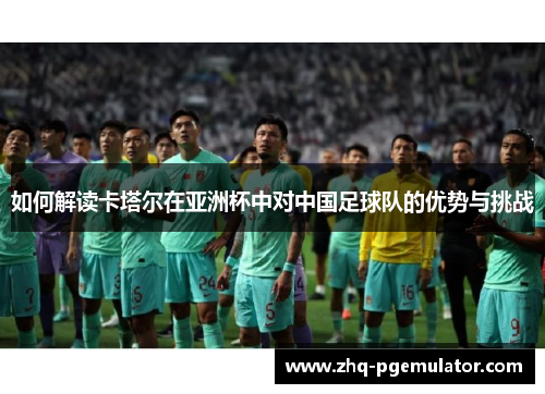 如何解读卡塔尔在亚洲杯中对中国足球队的优势与挑战 如何解读卡塔尔在亚洲杯中对中国足球队的优势与挑战