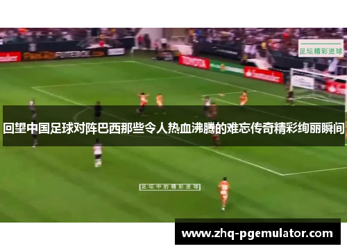回望中国足球对阵巴西那些令人热血沸腾的难忘传奇精彩绚丽瞬间
