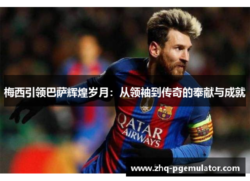 梅西引领巴萨辉煌岁月：从领袖到传奇的奉献与成就