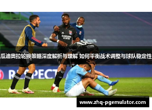 瓜迪奥拉轮换策略深度解析与理解 如何平衡战术调整与球队稳定性